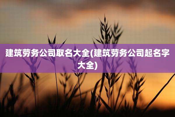 建筑劳务公司取名大全(建筑劳务公司起名字大全)