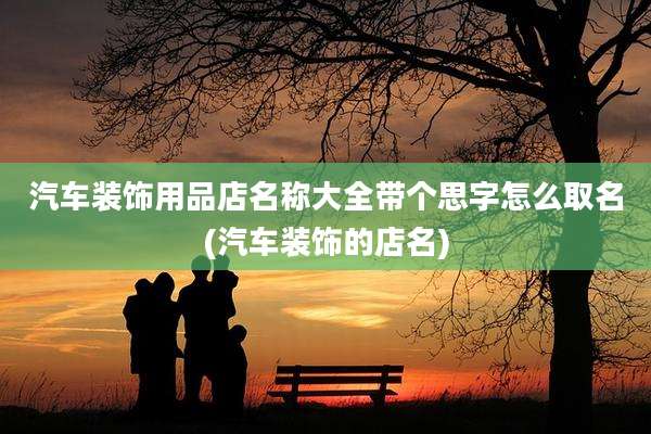 汽车装饰用品店名称大全带个思字怎么取名(汽车装饰的店名)