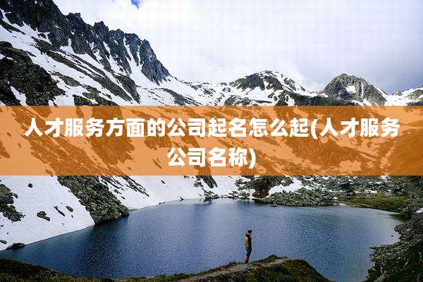 人才服务方面的公司起名怎么起(人才服务公司名称)