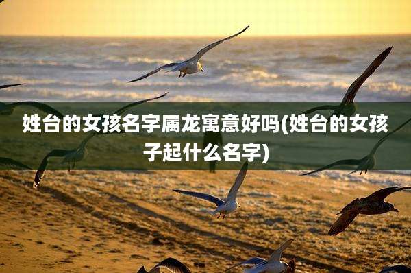 姓台的女孩名字属龙寓意好吗(姓台的女孩子起什么名字)