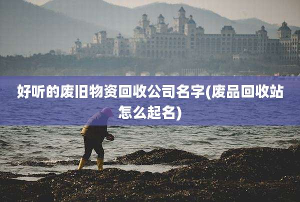 好听的废旧物资回收公司名字(废品回收站怎么起名)