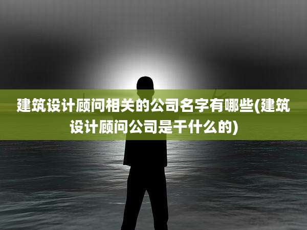 建筑设计顾问相关的公司名字有哪些(建筑设计顾问公司是干什么的)