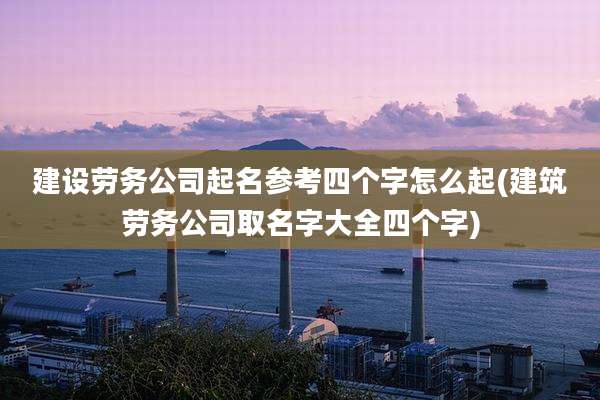 建设劳务公司起名参考四个字怎么起(建筑劳务公司取名字大全四个字)