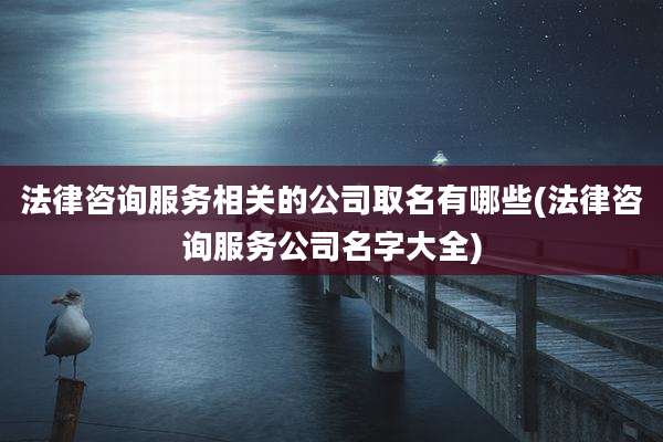 法律咨询服务相关的公司取名有哪些(法律咨询服务公司名字大全)