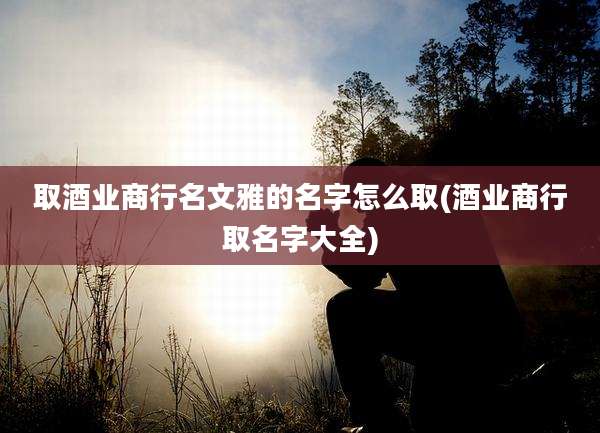 取酒业商行名文雅的名字怎么取(酒业商行取名字大全)