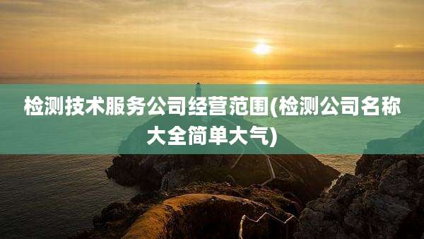 检测技术服务公司经营范围(检测公司名称大全简单大气)