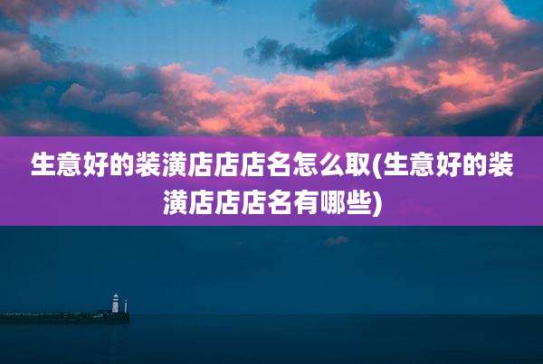 生意好的装潢店店店名怎么取(生意好的装潢店店店名有哪些)