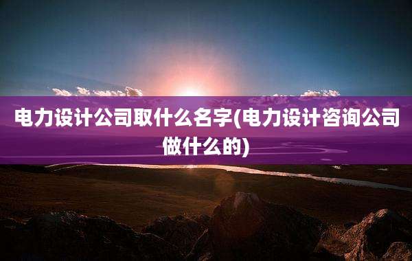 电力设计公司取什么名字(电力设计咨询公司做什么的)