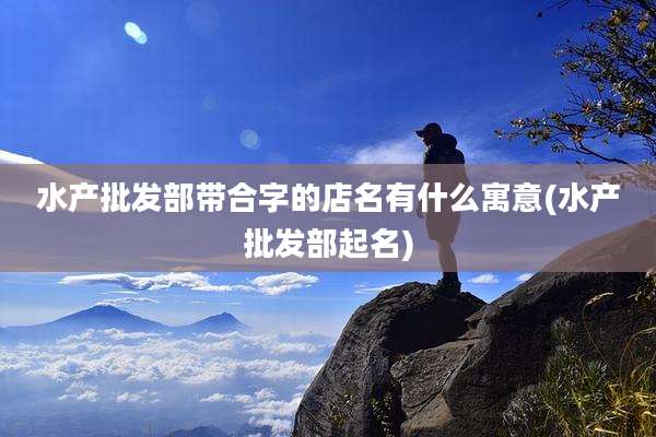 水产批发部带合字的店名有什么寓意(水产批发部起名)