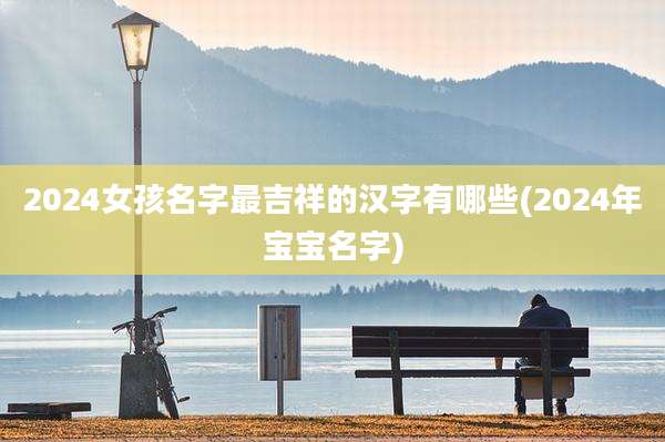 2024女孩名字最吉祥的汉字有哪些(2024年宝宝名字)