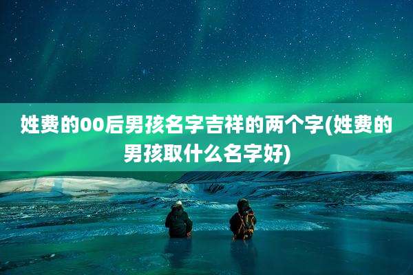 姓费的00后男孩名字吉祥的两个字(姓费的男孩取什么名字好)