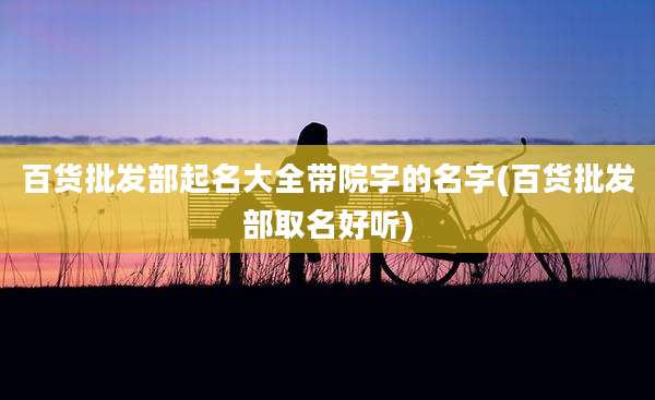 百货批发部起名大全带院字的名字(百货批发部取名好听)