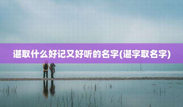 谌取什么好记又好听的名字(谌字取名字)