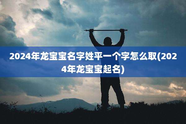 2024年龙宝宝名字姓平一个字怎么取(2024年龙宝宝起名)