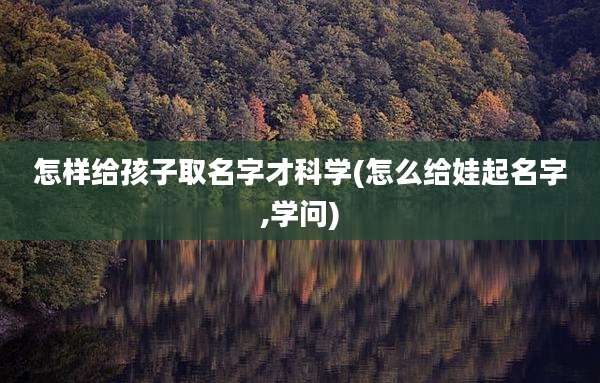 怎样给孩子取名字才科学(怎么给娃起名字,学问)