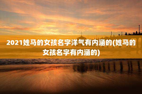 2021姓马的女孩名字洋气有内涵的(姓马的女孩名字有内涵的)