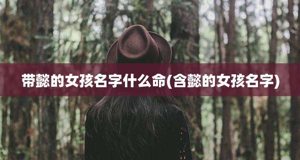 带懿的女孩名字什么命(含懿的女孩名字)