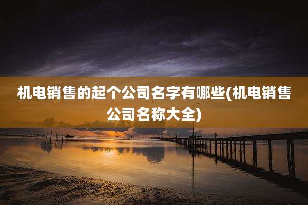 机电销售的起个公司名字有哪些(机电销售公司名称大全)