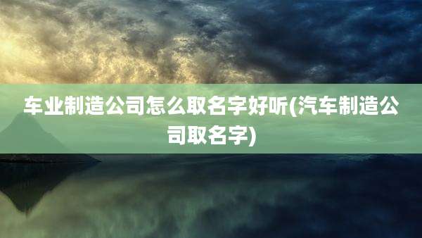 车业制造公司怎么取名字好听(汽车制造公司取名字)