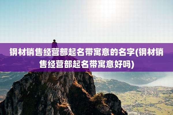 钢材销售经营部起名带寓意的名字(钢材销售经营部起名带寓意好吗)