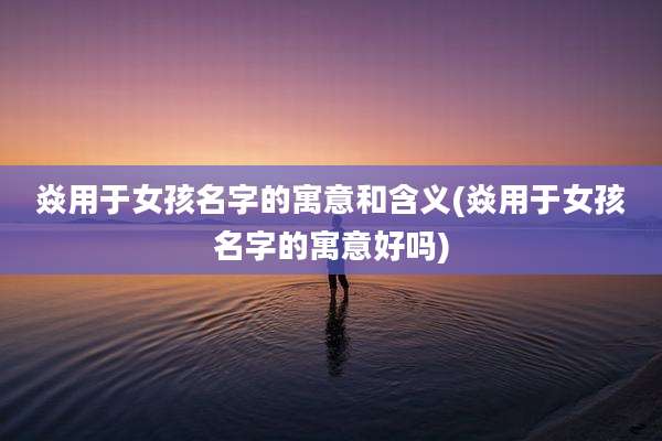 焱用于女孩名字的寓意和含义(焱用于女孩名字的寓意好吗)