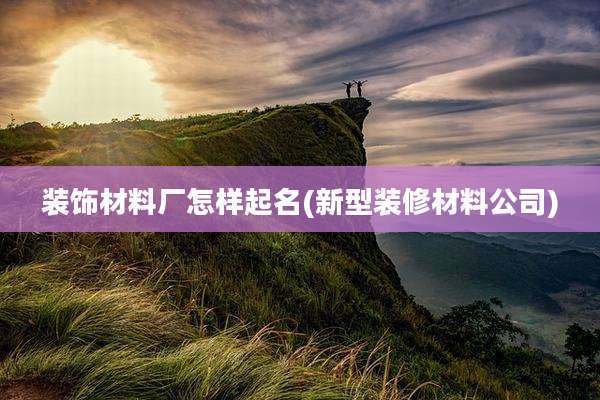 装饰材料厂怎样起名(新型装修材料公司)