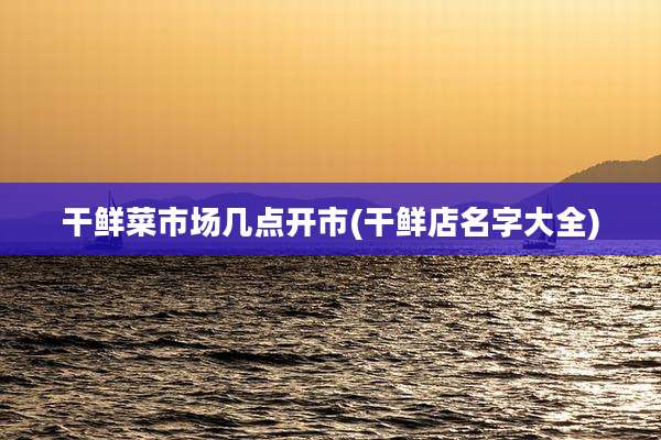 干鲜菜市场几点开市(干鲜店名字大全)