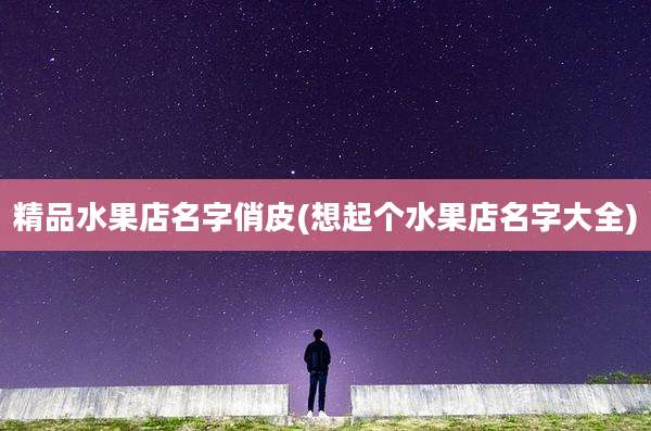精品水果店名字俏皮(想起个水果店名字大全)
