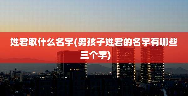 姓君取什么名字(男孩子姓君的名字有哪些 三个字)