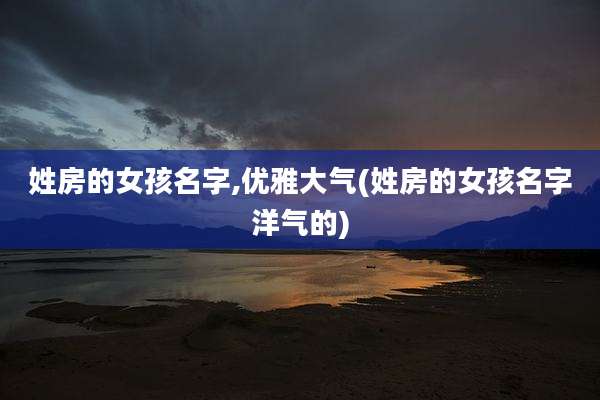 姓房的女孩名字,优雅大气(姓房的女孩名字洋气的)