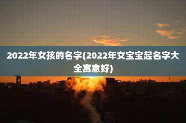 2022年女孩的名字(2022年女宝宝起名字大全寓意好)