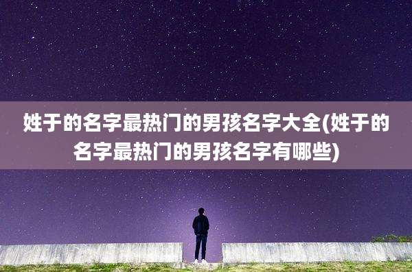 姓于的名字最热门的男孩名字大全(姓于的名字最热门的男孩名字有哪些)