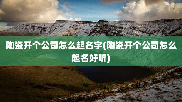 陶瓷开个公司怎么起名字(陶瓷开个公司怎么起名好听)