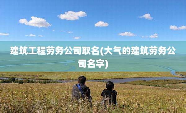建筑工程劳务公司取名(大气的建筑劳务公司名字)