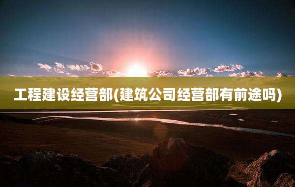 工程建设经营部(建筑公司经营部有前途吗)