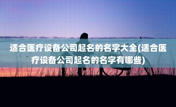 适合医疗设备公司起名的名字大全(适合医疗设备公司起名的名字有哪些)