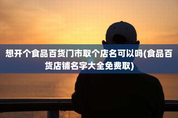 想开个食品百货门市取个店名可以吗(食品百货店铺名字大全免费取)