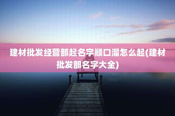 建材批发经营部起名字顺口溜怎么起(建材批发部名字大全)
