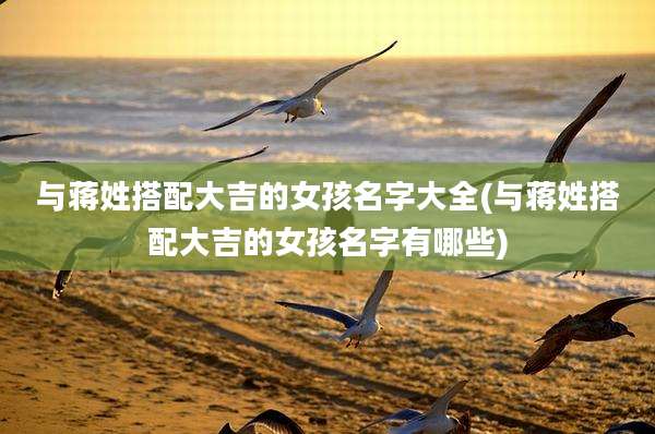 与蒋姓搭配大吉的女孩名字大全(与蒋姓搭配大吉的女孩名字有哪些)