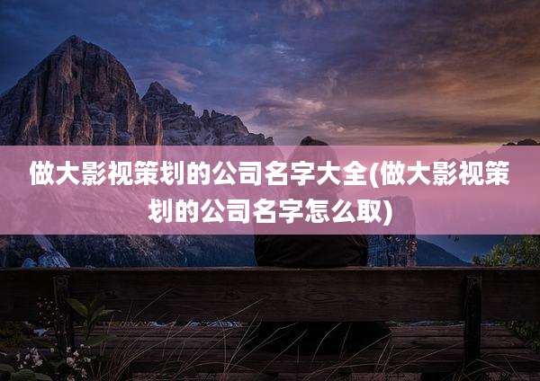 做大影视策划的公司名字大全(做大影视策划的公司名字怎么取)
