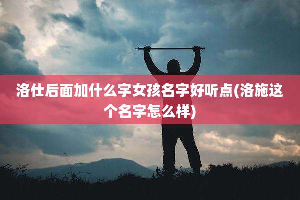 洛仕后面加什么字女孩名字好听点(洛施这个名字怎么样)