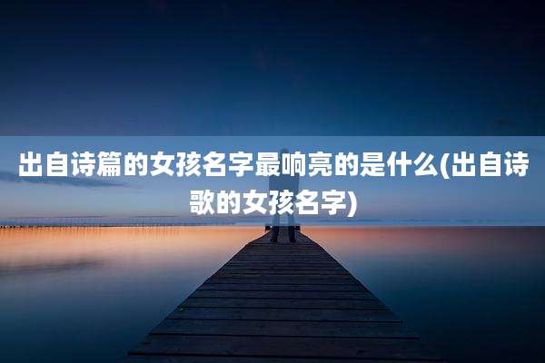 出自诗篇的女孩名字最响亮的是什么(出自诗歌的女孩名字)