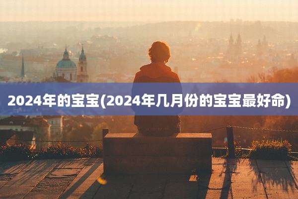 2024年的宝宝(2024年几月份的宝宝最好命)