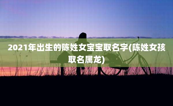 2021年出生的陈姓女宝宝取名字(陈姓女孩取名属龙)