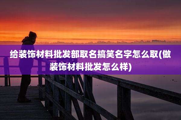 给装饰材料批发部取名搞笑名字怎么取(做装饰材料批发怎么样)