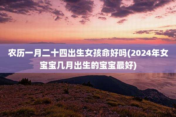 农历一月二十四出生女孩命好吗(2024年女宝宝几月出生的宝宝最好)