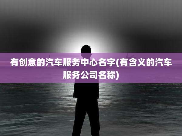 有创意的汽车服务中心名字(有含义的汽车服务公司名称)