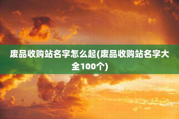 废品收购站名字怎么起(废品收购站名字大全100个)