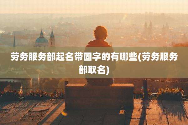 劳务服务部起名带固字的有哪些(劳务服务部取名)
