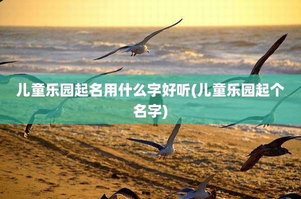 儿童乐园起名用什么字好听(儿童乐园起个名字)